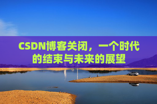CSDN博客关闭，一个时代的结束与未来的展望